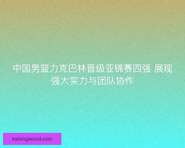 中国男篮力克巴林晋级亚锦赛四强 展现强大实力与团队协作