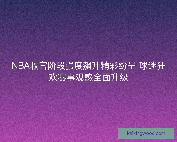 NBA收官阶段强度飙升精彩纷呈 球迷狂欢赛事观感全面升级