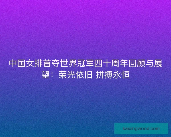 中国女排首夺世界冠军四十周年回顾与展望：荣光依旧 拼搏永恒