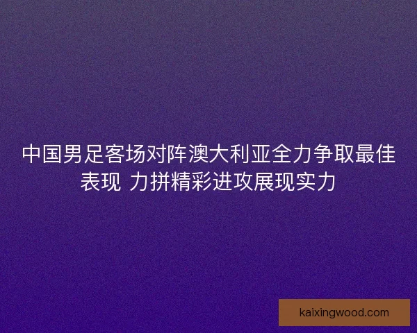 中国男足客场对阵澳大利亚全力争取最佳表现 力拼精彩进攻展现实力