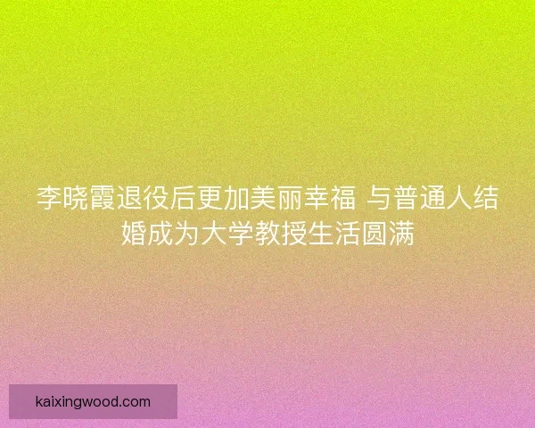 李晓霞退役后更加美丽幸福 与普通人结婚成为大学教授生活圆满