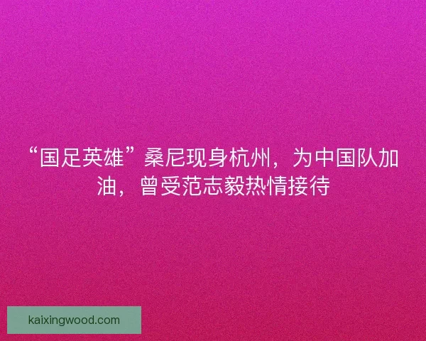 “国足英雄” 桑尼现身杭州，为中国队加油，曾受范志毅热情接待