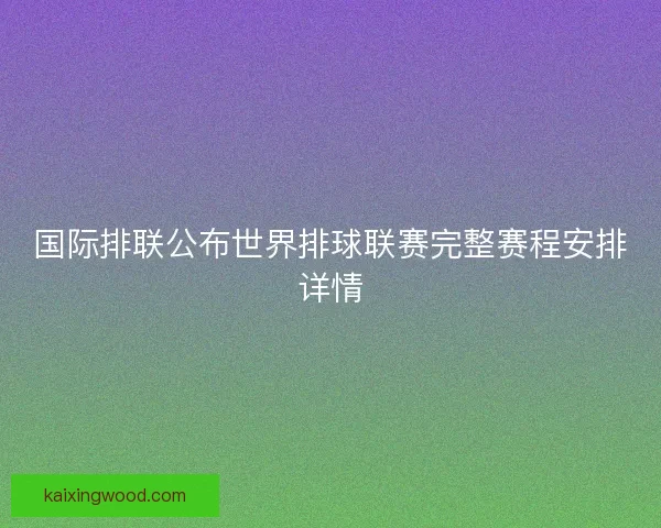 国际排联公布世界排球联赛完整赛程安排详情